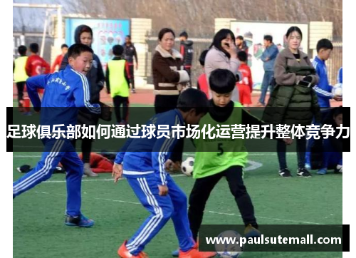 足球俱乐部如何通过球员市场化运营提升整体竞争力